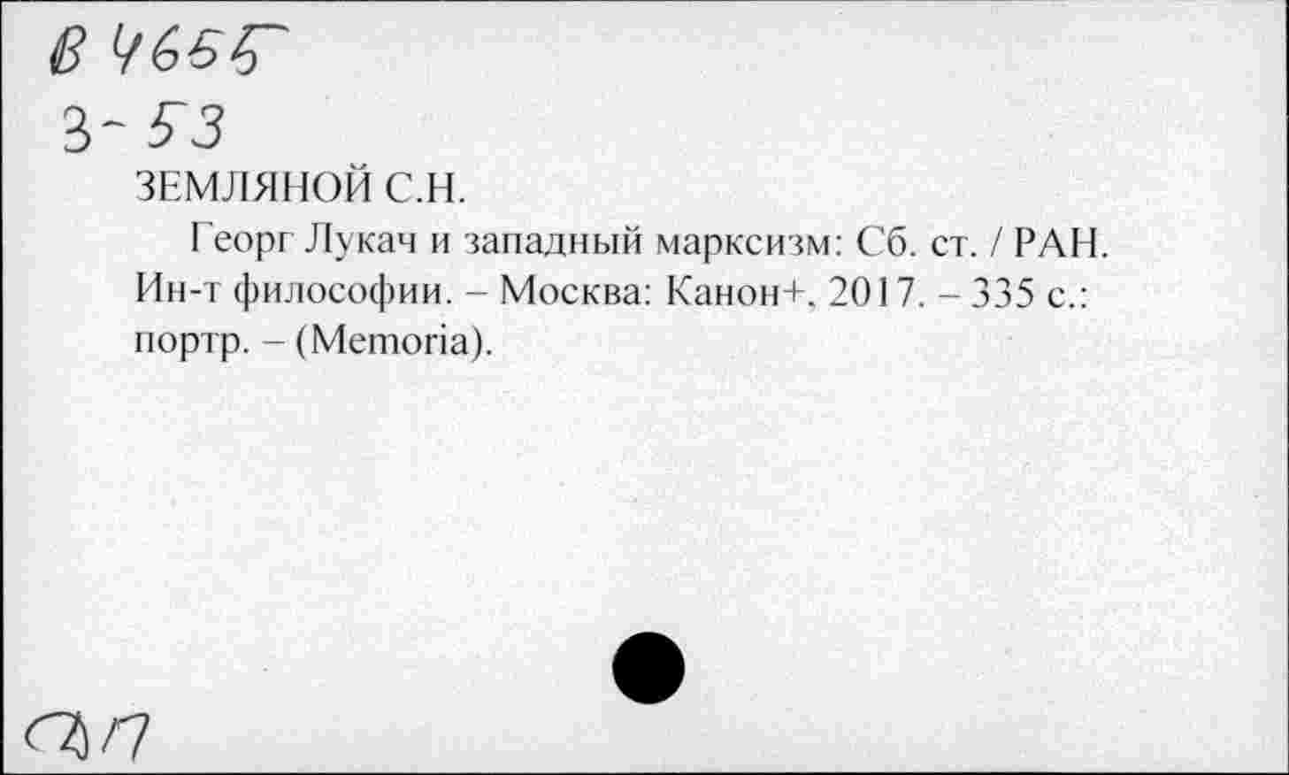 ﻿3 63 3"
33
ЗЕМЛЯНОЙ С.Н.
Георг Лукач и западный марксизм: Сб. ст. / РАН. Ин-т философии. - Москва: Канон+, 2017. - 335 с.: портр. - (Метопа).
/7